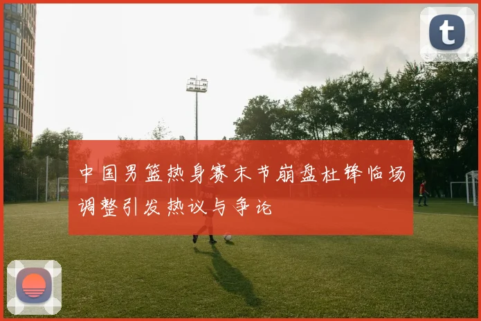 中国男篮热身赛末节崩盘杜锋临场调整引发热议与争论