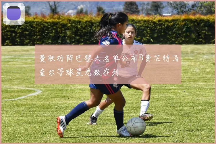 曼联对阵巴黎大名单公布B费芒特马奎尔等球星悉数在列
