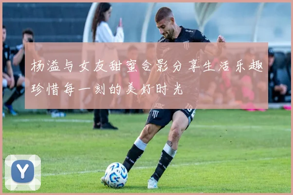 杨溢与女友甜蜜合影分享生活乐趣珍惜每一刻的美好时光